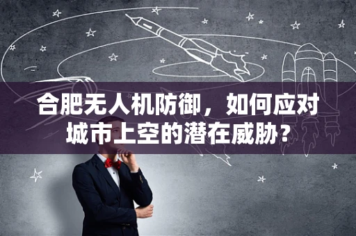 合肥无人机防御，如何应对城市上空的潜在威胁？