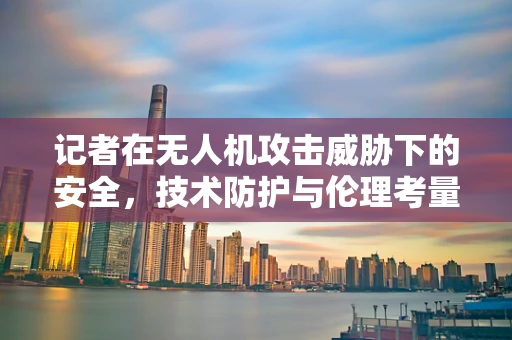 记者在无人机攻击威胁下的安全，技术防护与伦理考量