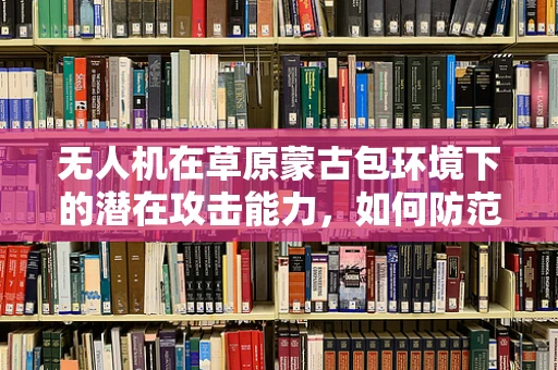 无人机在草原蒙古包环境下的潜在攻击能力，如何防范？