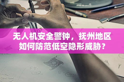 无人机安全警钟，抚州地区如何防范低空隐形威胁？