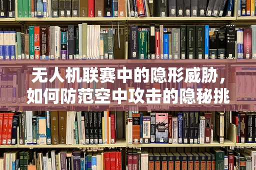 无人机联赛中的隐形威胁，如何防范空中攻击的隐秘挑战？