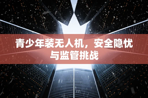 青少年装无人机，安全隐忧与监管挑战