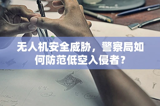 无人机安全威胁，警察局如何防范低空入侵者？