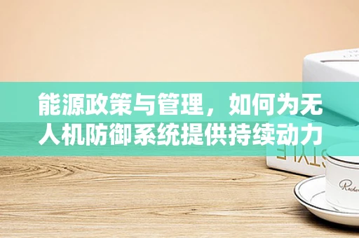 能源政策与管理，如何为无人机防御系统提供持续动力？