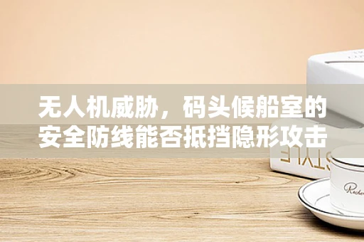 无人机威胁，码头候船室的安全防线能否抵挡隐形攻击？