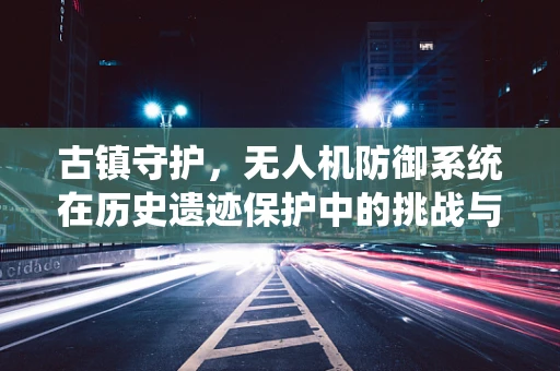 古镇守护，无人机防御系统在历史遗迹保护中的挑战与对策