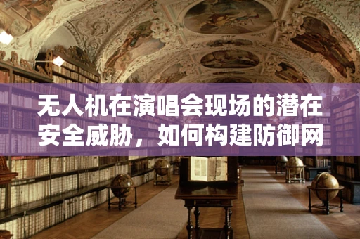 无人机在演唱会现场的潜在安全威胁，如何构建防御网？