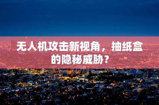 无人机攻击新视角，抽纸盒的隐秘威胁？