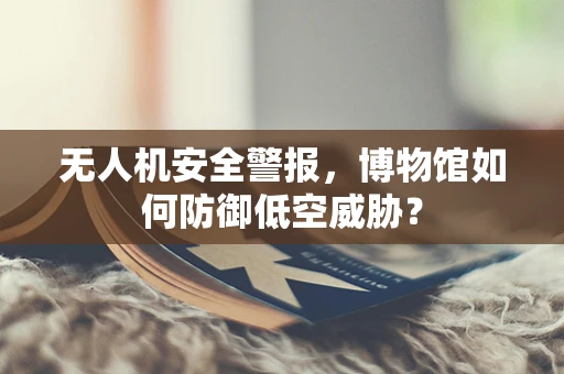 无人机安全警报，博物馆如何防御低空威胁？