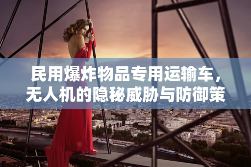 民用爆炸物品专用运输车，无人机的隐秘威胁与防御策略？