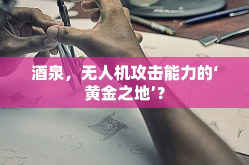 酒泉，无人机攻击能力的‘黄金之地’？