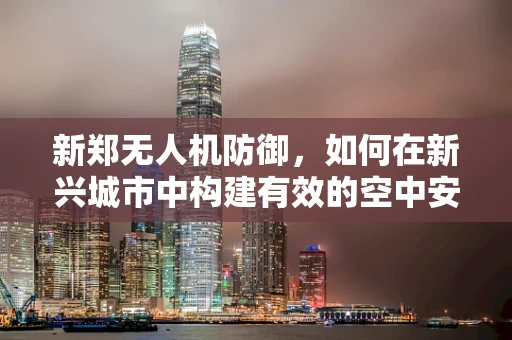 新郑无人机防御，如何在新兴城市中构建有效的空中安全网？