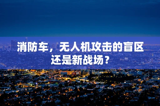消防车，无人机攻击的盲区还是新战场？
