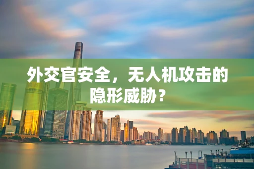 外交官安全，无人机攻击的隐形威胁？