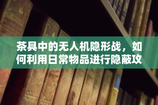 茶具中的无人机隐形战，如何利用日常物品进行隐蔽攻击？