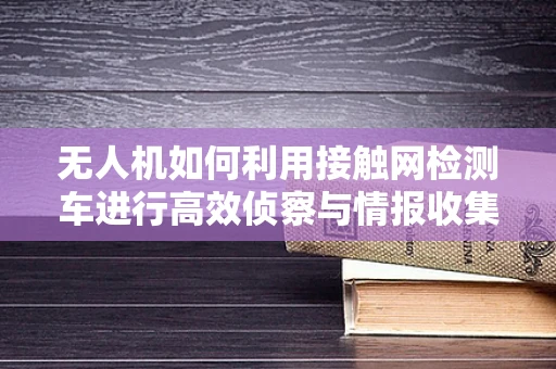 无人机如何利用接触网检测车进行高效侦察与情报收集？