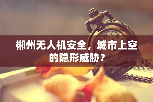 郴州无人机安全，城市上空的隐形威胁？