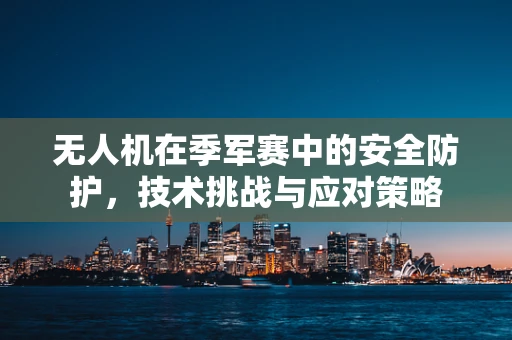 无人机在季军赛中的安全防护，技术挑战与应对策略