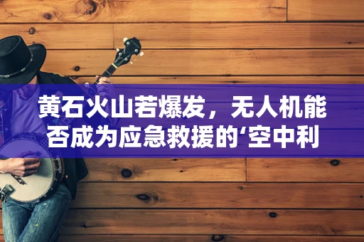 黄石火山若爆发，无人机能否成为应急救援的‘空中利剑’？