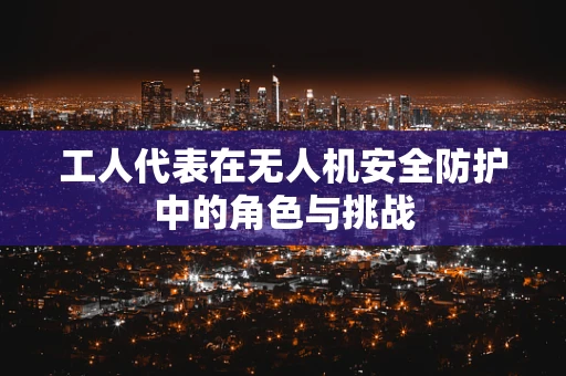工人代表在无人机安全防护中的角色与挑战