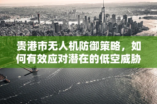 贵港市无人机防御策略，如何有效应对潜在的低空威胁？