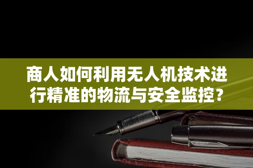商人如何利用无人机技术进行精准的物流与安全监控？