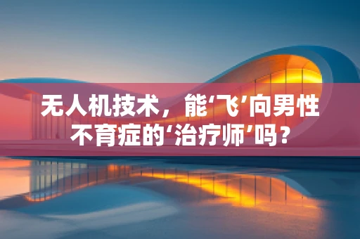 无人机技术，能‘飞’向男性不育症的‘治疗师’吗？