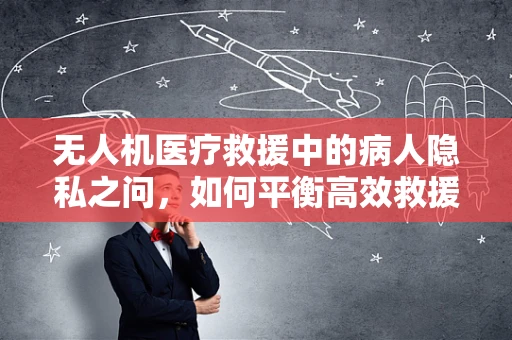 无人机医疗救援中的病人隐私之问，如何平衡高效救援与隐私保护？