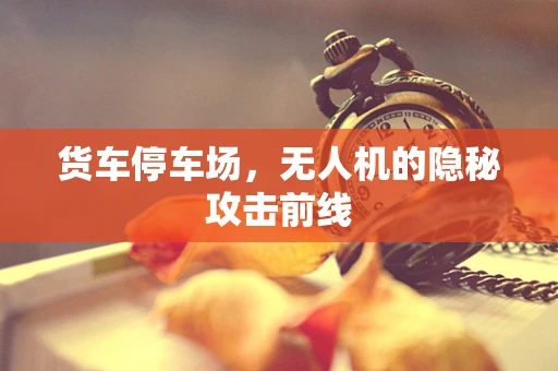 货车停车场，无人机的隐秘攻击前线