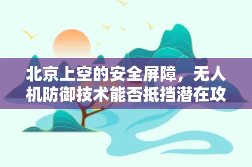 北京上空的安全屏障，无人机防御技术能否抵挡潜在攻击？