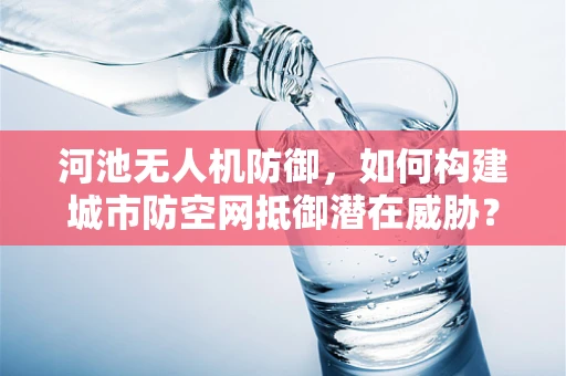 河池无人机防御，如何构建城市防空网抵御潜在威胁？