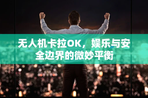 无人机卡拉OK，娱乐与安全边界的微妙平衡
