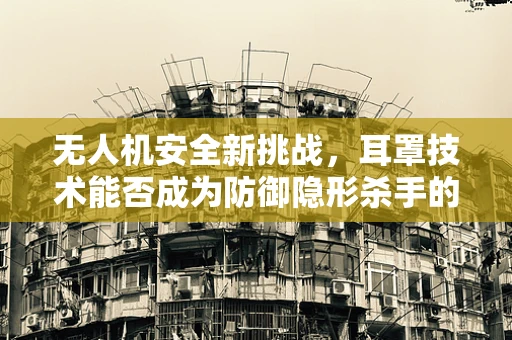 无人机安全新挑战，耳罩技术能否成为防御隐形杀手的盾牌？