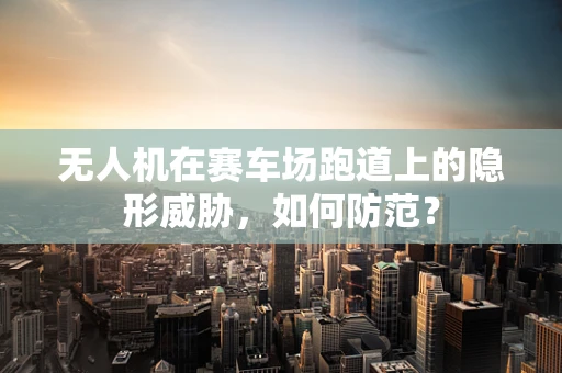 无人机在赛车场跑道上的隐形威胁，如何防范？
