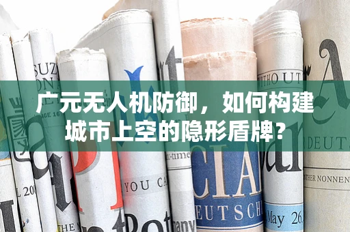 广元无人机防御，如何构建城市上空的隐形盾牌？