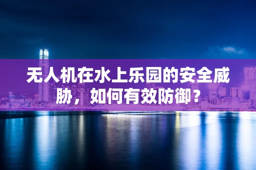 无人机在水上乐园的安全威胁，如何有效防御？