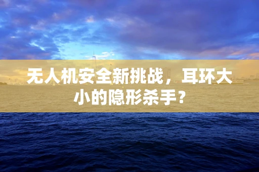 无人机安全新挑战，耳环大小的隐形杀手？
