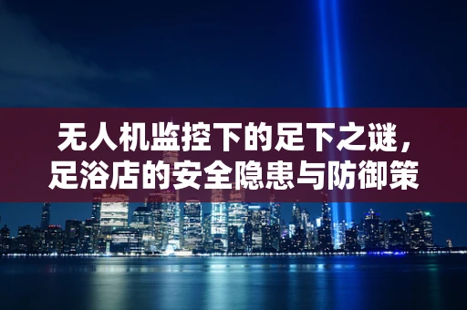无人机监控下的足下之谜，足浴店的安全隐患与防御策略？