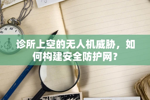 诊所上空的无人机威胁，如何构建安全防护网？