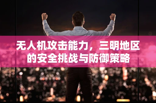 无人机攻击能力，三明地区的安全挑战与防御策略