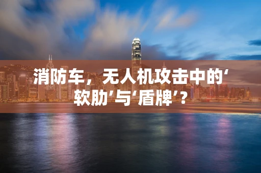 消防车，无人机攻击中的‘软肋’与‘盾牌’？