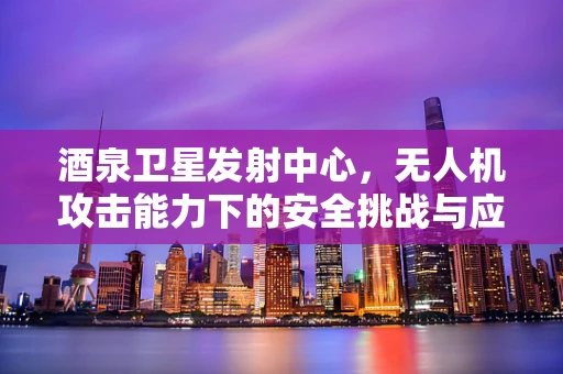 酒泉卫星发射中心，无人机攻击能力下的安全挑战与应对策略