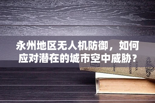 永州地区无人机防御，如何应对潜在的城市空中威胁？