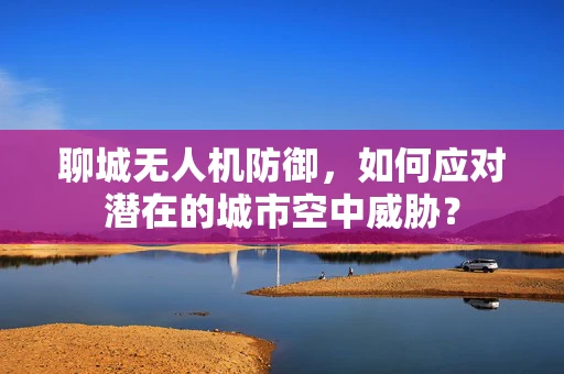 聊城无人机防御，如何应对潜在的城市空中威胁？
