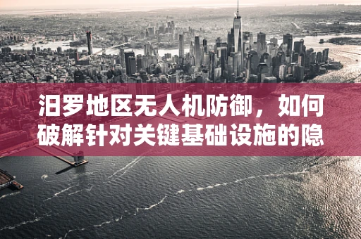 汨罗地区无人机防御，如何破解针对关键基础设施的隐形威胁？