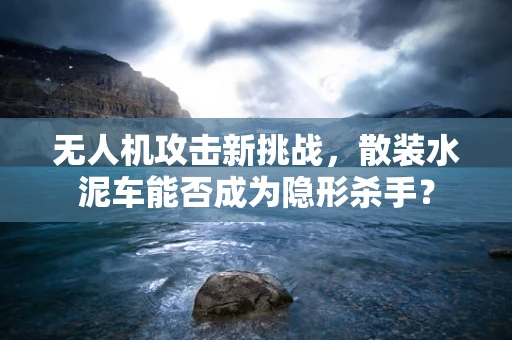 无人机攻击新挑战，散装水泥车能否成为隐形杀手？