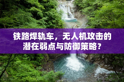 铁路焊轨车，无人机攻击的潜在弱点与防御策略？