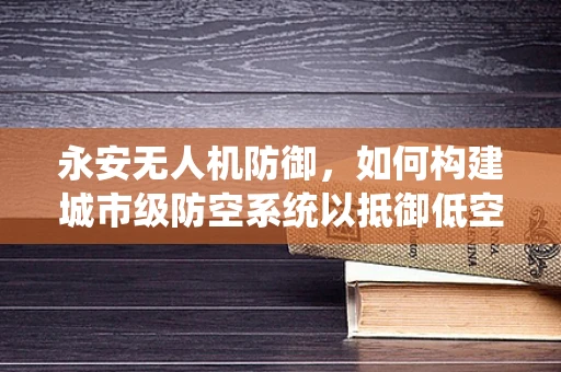 永安无人机防御，如何构建城市级防空系统以抵御低空威胁？