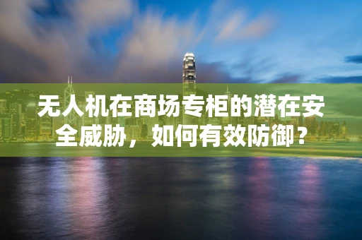 无人机在商场专柜的潜在安全威胁，如何有效防御？