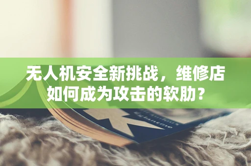 无人机安全新挑战，维修店如何成为攻击的软肋？